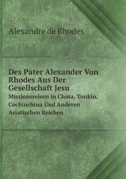 Обложка книги Des Pater Alexander Von Rhodes Aus Der Gesellschaft Jesu. Missionsreisen in China, Tonkin, Cochinchina Und Anderen Asiatischen Reichen, Alexandre de Rhodes