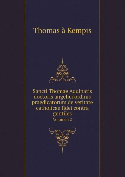 Обложка книги Sancti Thomae Aquinatis doctoris angelici ordinis praedicatorum de veritate catholicae fidei contra gentiles. Volumen 2, Thomas à Kempis