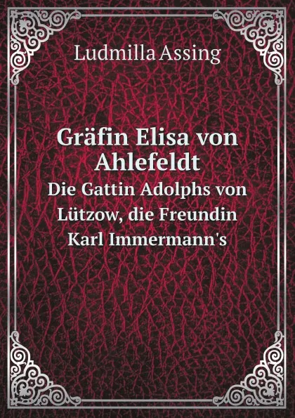 Обложка книги Grafin Elisa von Ahlefeldt. Die Gattin Adolphs von Lutzow, die Freundin Karl Immermann.s, Ludmilla Assing