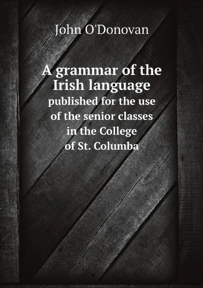 Обложка книги A grammar of the Irish language. published for the use of the senior classes in the College of St. Columba, John O'Donovan