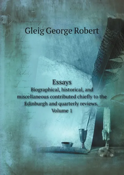 Обложка книги Essays. Biographical, historical, and miscellaneous contributed chiefly to the Edinburgh and quarterly reviews. Volume 1, Gleig George Robert