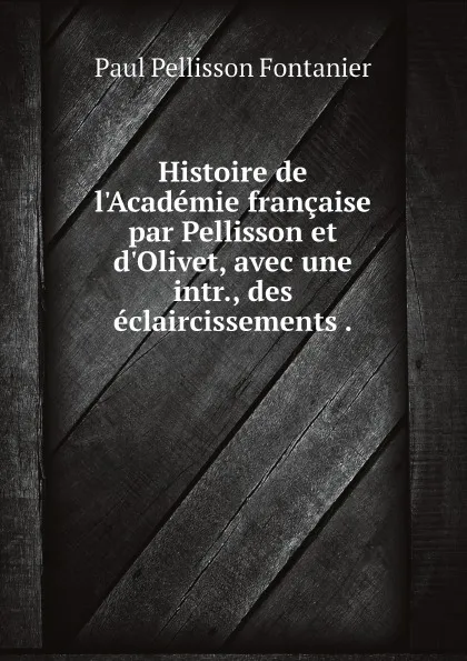 Обложка книги Histoire de l.Academie francaise par Pellisson et d.Olivet, avec une intr., des eclaircissements ., Paul Pellisson Fontanier