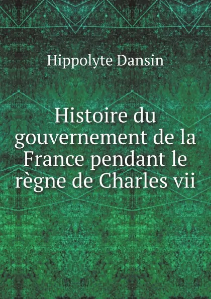 Обложка книги Histoire du gouvernement de la France pendant le regne de Charles vii, Hippolyte Dansin