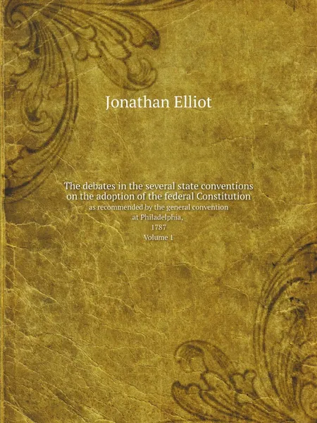 Обложка книги The debates in the several state conventions on the adoption of the federal Constitution. as recommended by the general convention at Philadelphia, 1787. Volume 1, Jonathan Elliot