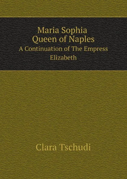 Обложка книги Maria Sophia Queen of Naples. A Continuation of The Empress Elizabeth, Clara Tschudi