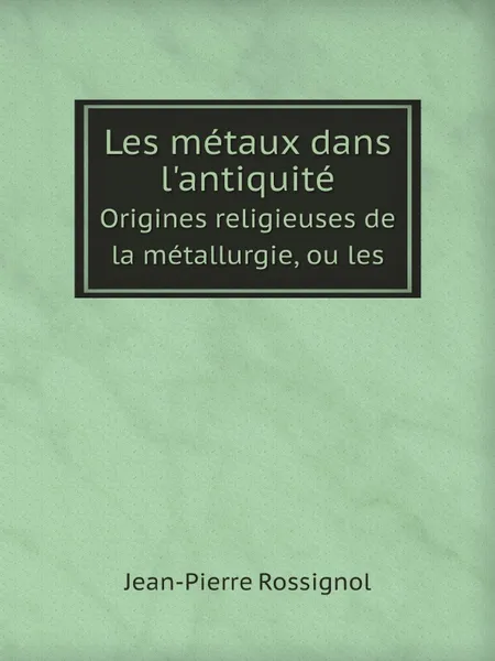 Обложка книги Les metaux dans l.antiquite. Origines religieuses de la metallurgie, ou les, Jean-Pierre Rossignol