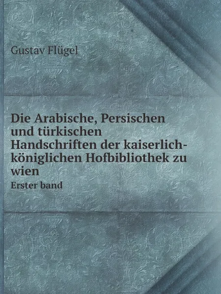 Обложка книги Die Arabische, Persischen und turkischen Handschriften der kaiserlich-koniglichen Hofbibliothek zu wien. Erster band, Gustav Flügel