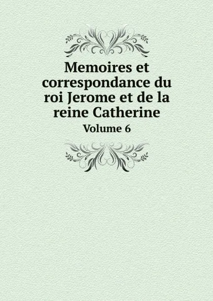 Обложка книги Memoires et correspondance du roi Jerome et de la reine Catherine. Volume 6, Albert Du Casse, Jerome Bonaparte, Catherine Queen