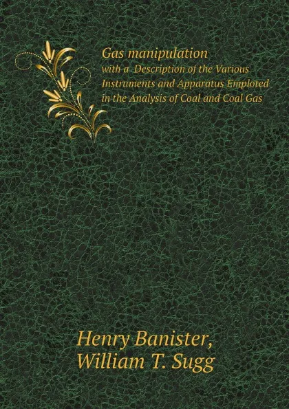 Обложка книги Gas manipulation. with a  Description of the Various Instruments and Apparatus Emploted in the Analysis of Coal and Coal Gas, Henry Banister, William T. Sugg