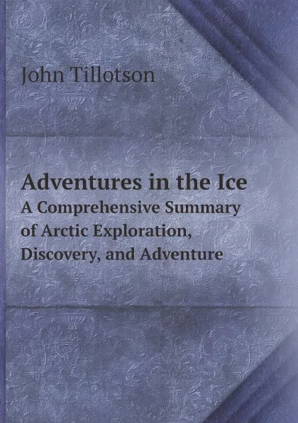 Обложка книги Adventures in the Ice. A Comprehensive Summary of Arctic Exploration, Discovery, and Adventure, John Tillotson
