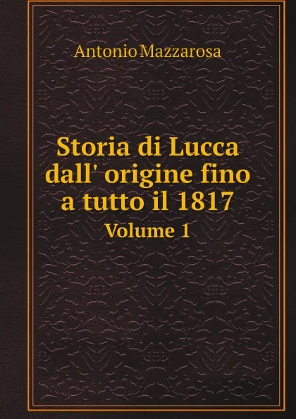 Обложка книги Storia di Lucca dall. origine fino a tutto il 1817. Volume 1, Antonio Mazzarosa