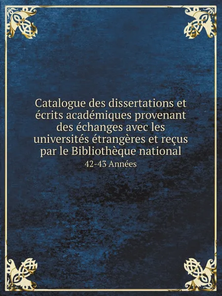 Обложка книги Catalogue des dissertations et ecrits academiques provenant des echanges avec les universites etrangeres et recus par le Bibliotheque national. 42-43 Annees, Bibliothèque nationale (France). Département des imprimés.