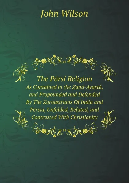 Обложка книги The Parsi Religion. As Contained in the Zand-Avasta, and Propounded and Defended By The Zoroastrians Of India and Persia, Unfolded, Refuted, and Contrasted With Christianity, John Wilson
