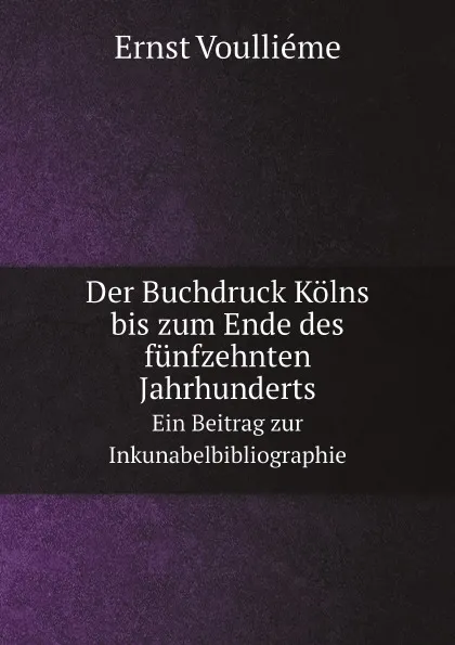 Обложка книги Der Buchdruck Kolns bis zum Ende des funfzehnten Jahrhunderts. Ein Beitrag zur Inkunabelbibliographie, Ernst Voulliéme