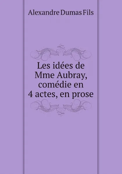 Обложка книги Les idees de Mme Aubray, comedie en 4 actes, en prose, Alexandre Dumas Fils