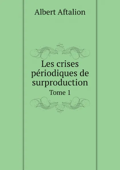 Обложка книги Les crises periodiques de surproduction. Tome 1, Albert Aftalion