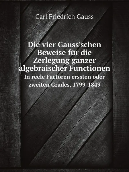 Обложка книги Die vier Gauss.schen Beweise fur die Zerlegung ganzer algebraischer Functionen. In reele Factoren erssten oder zweiten Grades, 1799-1849, Carl Friedrich Gauss