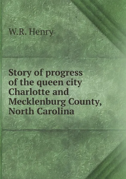 Обложка книги Story of progress of the queen city Charlotte and Mecklenburg County, North Carolina, W.R. Henry