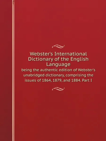 Обложка книги Webster.s International Dictionary of the English Language : being the authentic edition of Webster.s unabridged dictionary, comprising the issues of 1864, 1879, and 1884. Part I, Noah Webster