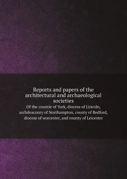 Обложка книги Reports and papers of the architectural and archaeological societies. Of the countie of York, diocese of Lincoln, archdeaconry of Northampton, county of Bedford, diocese of worcester, and county of Leicester, Associated Architectural Societies