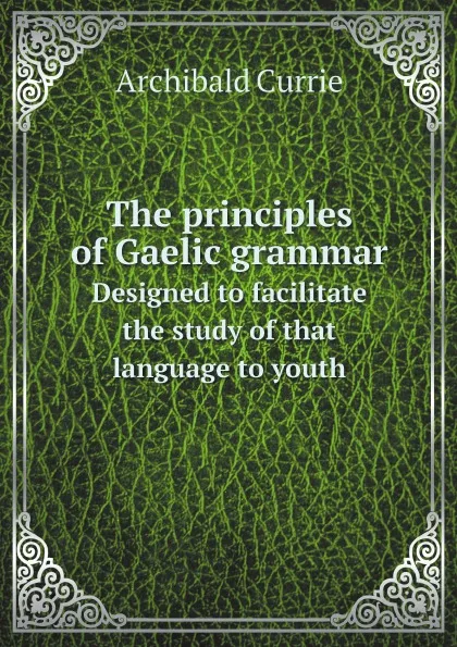 Обложка книги The principles of Gaelic grammar. Designed to facilitate the study of that language to youth, Archibald Currie