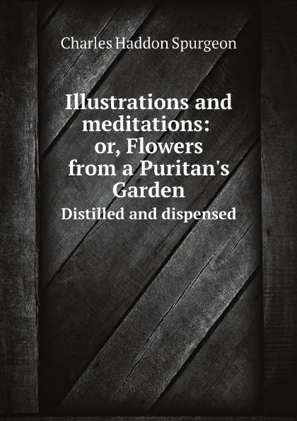 Обложка книги Illustrations and meditations: or, Flowers from a Puritan.s Garden. Distilled and dispensed, Charles Haddon Spurgeon