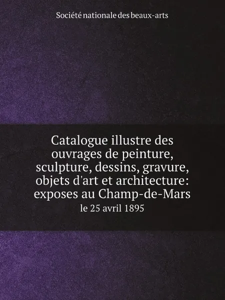 Обложка книги Catalogue illustre des ouvrages de peinture, sculpture, dessins, gravure, objets d.art et architecture: exposes au Champ-de-Mars. le 25 avril 1895, Société nationale des beaux-arts