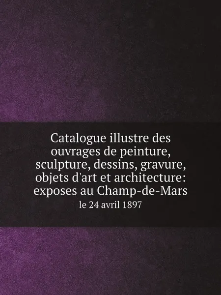 Обложка книги Catalogue illustre des ouvrages de peinture, sculpture, dessins, gravure, objets d.art et architecture: exposes au Champ-de-Mars. le 24 avril 1897, Société nationale des beaux-arts