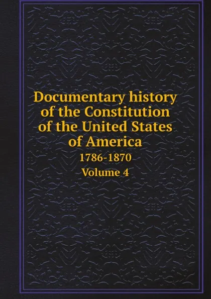 Обложка книги Documentary history of the Constitution of the United States of America. 1786-1870. Volume 4, United States. Bureau of Rolls and Library