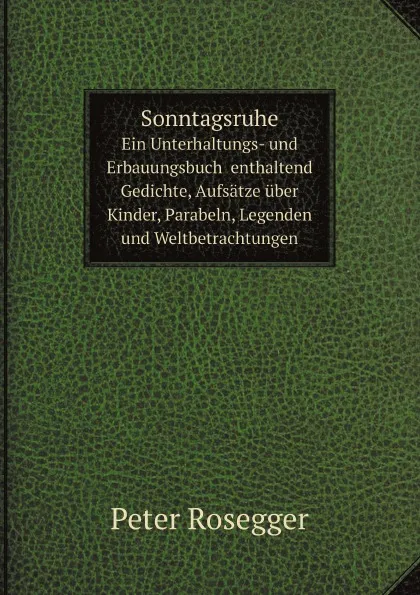 Обложка книги Sonntagsruhe. Ein Unterhaltungs- und Erbauungsbuch  enthaltend Gedichte, Aufsatze uber Kinder, Parabeln, Legenden und Weltbetrachtungen, Peter Rosegger