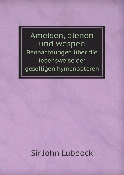 Обложка книги Ameisen, bienen und wespen. Beobachtungen uber die lebensweise der geselligen hymenopteren, John Lubbock