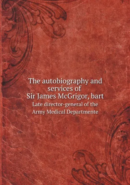 Обложка книги The autobiography and services of Sir James McGrigor, bart. Late director-general of the Army Medical Departmente, James McGrigor