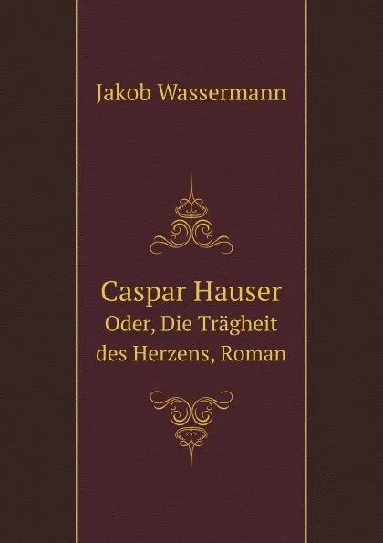 Обложка книги Caspar Hauser. Oder, Die Tragheit des Herzens, Roman, Jakob Wassermann