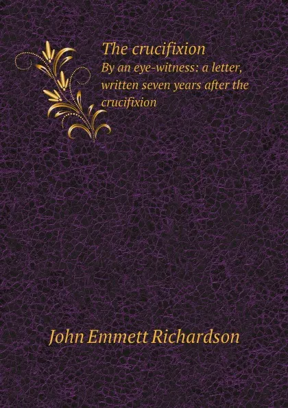 Обложка книги The crucifixion. By an eye-witness: a letter, written seven years after the crucifixion, John Emmett Richardson