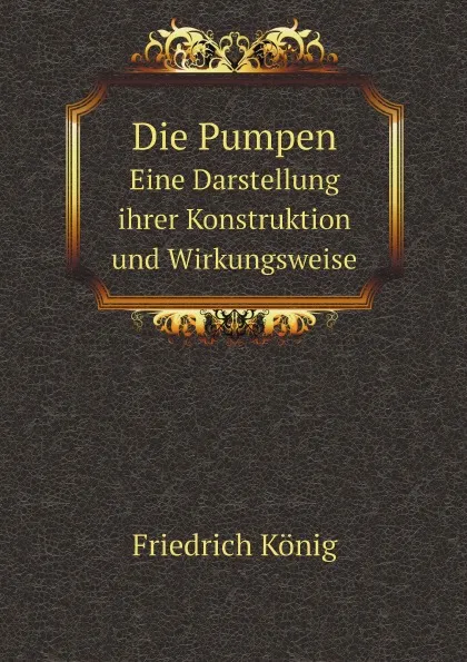 Обложка книги Die Pumpen. Eine Darstellung ihrer Konstruktion und Wirkungsweise, Friedrich König