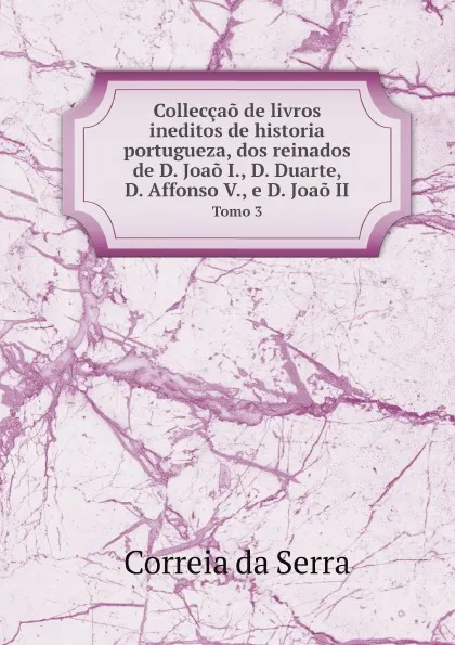 Обложка книги Colleccao de livros ineditos de historia portugueza, dos reinados de D. Joao I., D. Duarte, D. Affonso V., e D. Joao II. Tomo 3, Correia da Serra