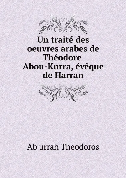 Обложка книги Un traite des oeuvres arabes de Theodore Abou-Kurra, eveque de Harran, Ab urrah Theodoros