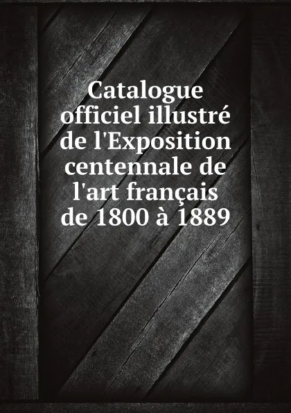 Обложка книги Catalogue officiel illustre de l.Exposition centennale de l.art francais de 1800 a 1889, Paris