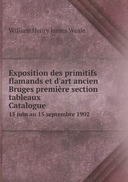 Обложка книги Exposition des primitifs flamands et d.art ancien Bruges premiere section: tableaux Сatalogue. 15 juin au 15 septembre 1902, William Henry James Weale