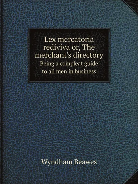 Обложка книги Lex mercatoria rediviva or, The merchant.s directory. Being a compleat guide to all men in business, Wyndham Beawes