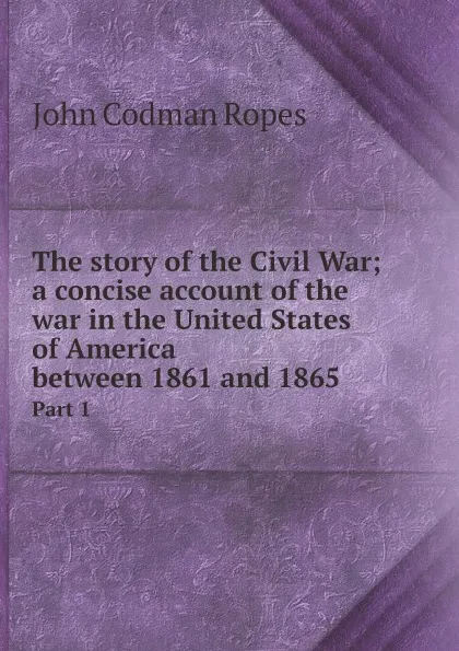 Обложка книги The story of the Civil War; a concise account of the war in the United States of America between 1861 and 1865. Part 1, John Codman Ropes