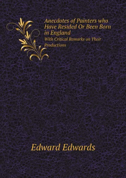 Обложка книги Anecdotes of Painters who Have Resided Or Been Born in England. With Critical Remarks on Their Productions, Edward Edwards