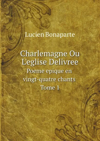 Обложка книги Charlemagne Ou L.eglise Delivree. Poeme epique en vingt-quatre chants. Tome 1, Lucien Bonaparte