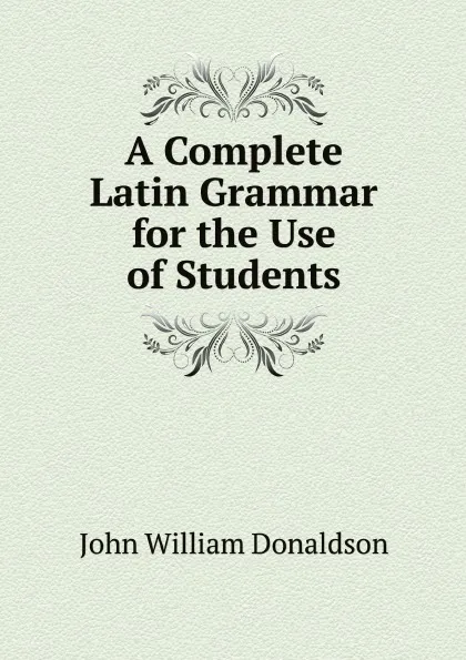 Обложка книги A Complete Latin Grammar for the Use of Students, John William Donaldson