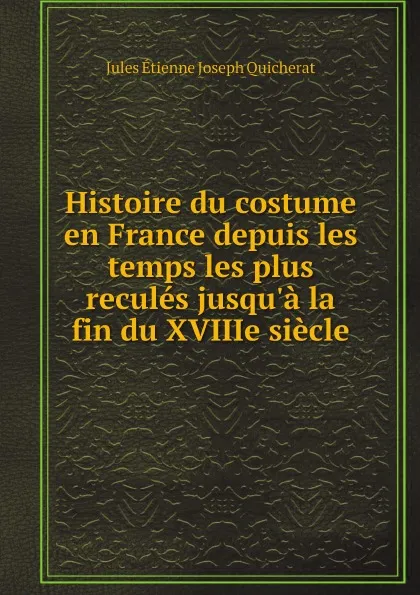 Обложка книги Histoire du costume en France depuis les temps les plus recules jusqu.a la fin du XVIIIe siecle, Jules Étienne Joseph Quicherat