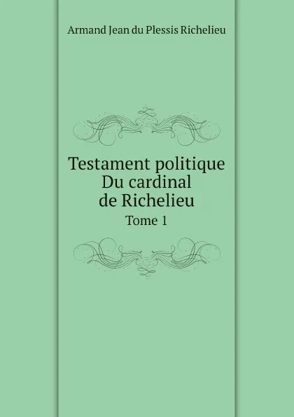 Обложка книги Testament politique Du cardinal de Richelieu. Tome 1, Armand Jean du Plessis Richelieu