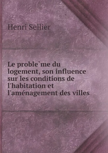 Обложка книги Le probleme du logement, son influence sur les conditions de l.habitation et l.amenagement des villes, Henri Sellier
