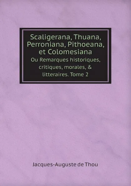 Обложка книги Scaligerana, Thuana, Perroniana, Pithoeana, et Colomesiana. Ou Remarques historiques, critiques, morales, . litteraires. Tome 2, Jacques-Auguste de Thou