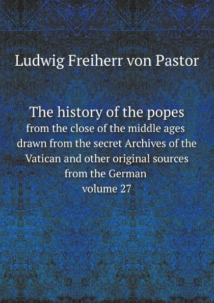 Обложка книги The history of the popes. from the close of the middle ages drawn from the secret Archives of the Vatican and other original sources from the German volume 27, L.F. Pastor