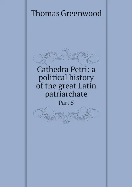 Обложка книги Cathedra Petri: a political history of the great Latin patriarchate. Part 5, Thomas Greenwood